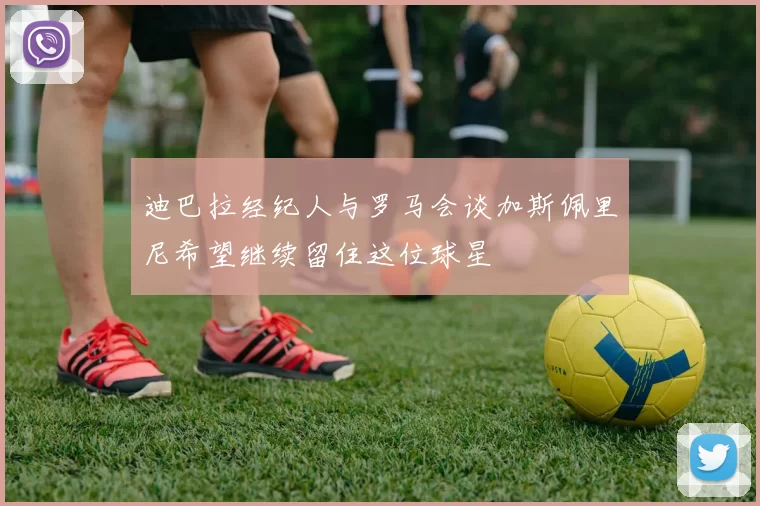 迪巴拉经纪人与罗马会谈加斯佩里尼希望继续留住这位球星