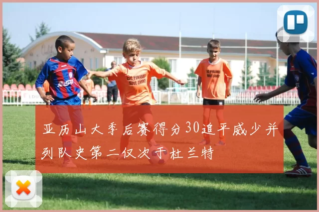 亚历山大季后赛得分30追平威少并列队史第二仅次于杜兰特
