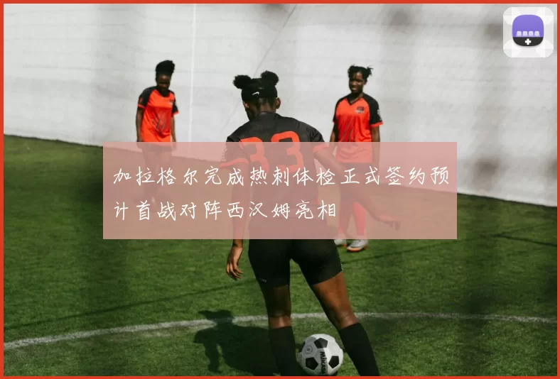 加拉格尔完成热刺体检正式签约预计首战对阵西汉姆亮相