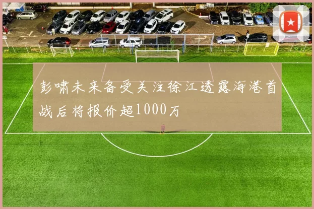 彭啸未来备受关注徐江透露海港首战后将报价超1000万