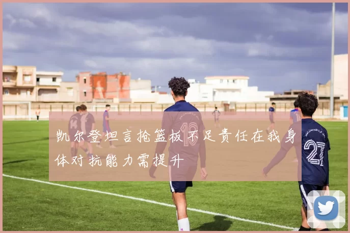 凯尔登坦言抢篮板不足责任在我身体对抗能力需提升