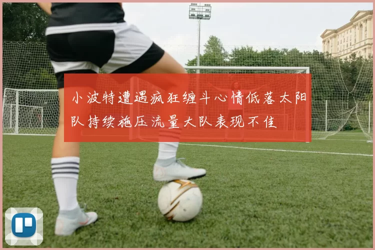 小波特遭遇疯狂缠斗心情低落太阳队持续施压流量大队表现不佳