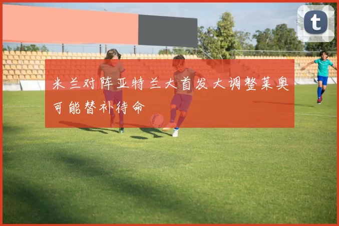 米兰对阵亚特兰大首发大调整莱奥可能替补待命