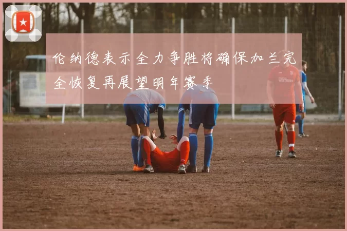 伦纳德表示全力争胜将确保加兰完全恢复再展望明年赛季