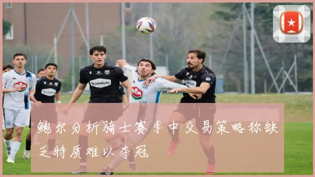 鲍尔分析骑士赛季中交易策略称缺乏特质难以夺冠